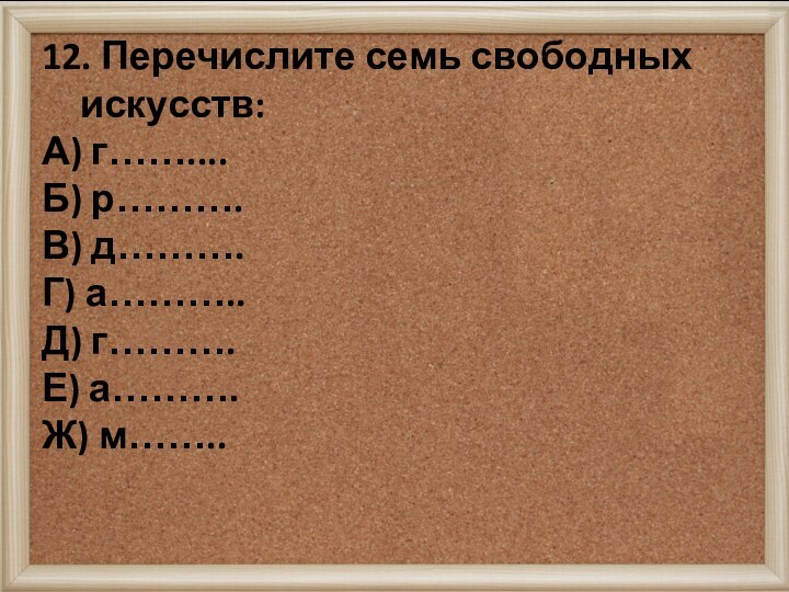 12. Перечислите семь свободных искусств:А) г……....Б) р……….В) д……….Г) а………..Д) г……….Е) а……….Ж) м……..