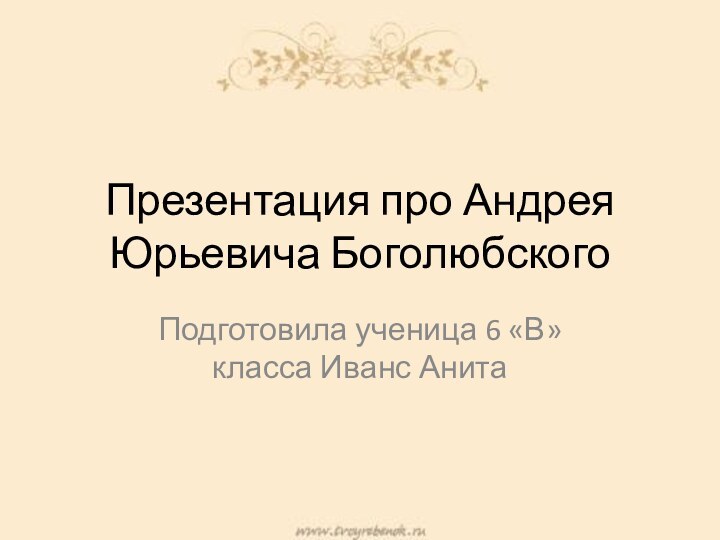 Презентация про Андрея Юрьевича БоголюбскогоПодготовила ученица 6 «В» класса Иванс Анита