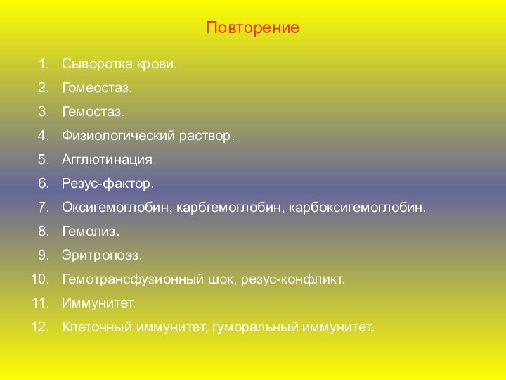 ПовторениеСыворотка крови.Гомеостаз.Гемостаз.Физиологический раствор.Агглютинация.Резус-фактор.Оксигемоглобин, карбгемоглобин, карбоксигемоглобин.Гемолиз.Эритропоэз.Гемотрансфузионный шок, резус-конфликт.Иммунитет.Клеточный иммунитет, гуморальный иммунитет.
