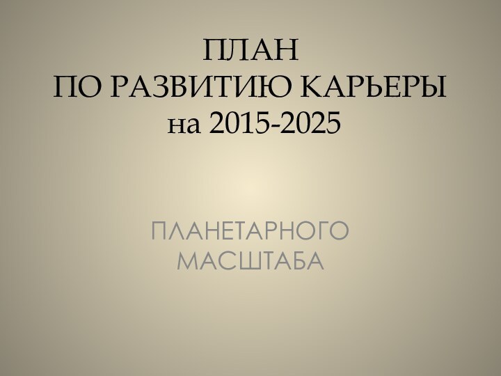 ПЛАН ПО РАЗВИТИЮ КАРЬЕРЫ   на 2015-2025  ПЛАНЕТАРНОГО МАСШТАБА