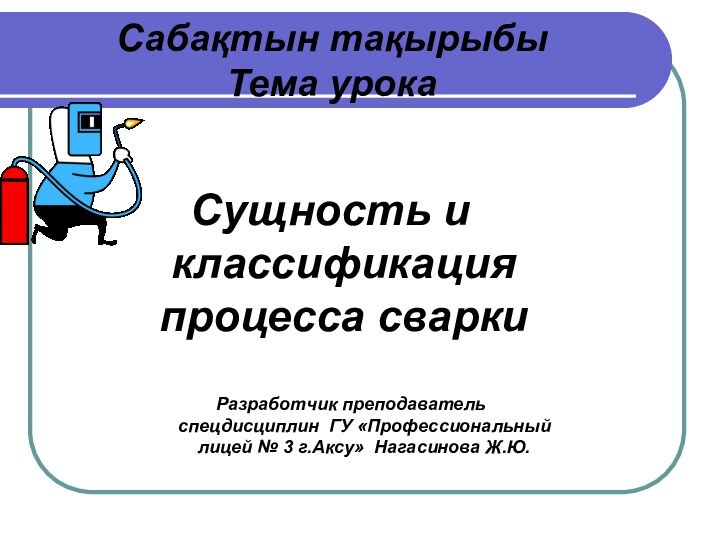 Сущность и классификация процесса сваркиСабақтын тақырыбы Тема урокаРазработчик преподаватель спецдисциплин ГУ «Профессиональный