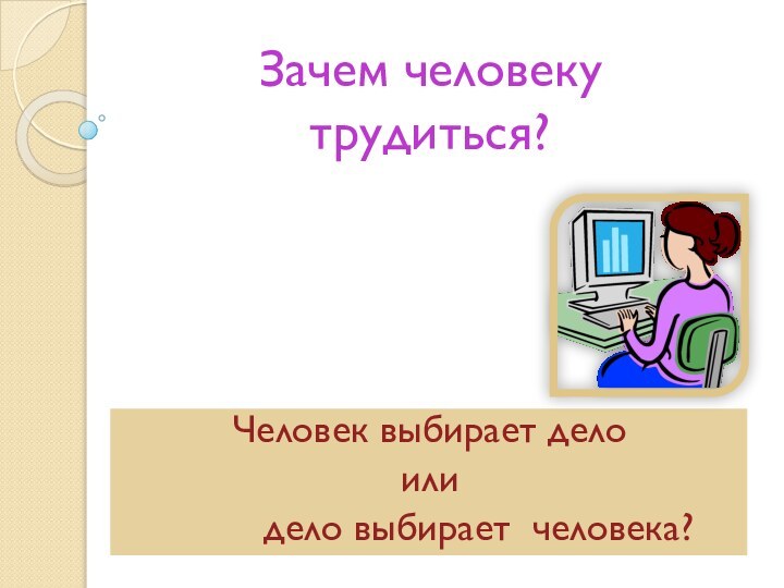 Зачем человеку трудиться?Человек выбирает дело или     дело выбирает человека?