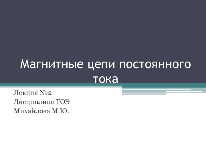 Магнитные цепи постоянного токаЛекция №2Дисциплина ТОЭМихайлова М.Ю.