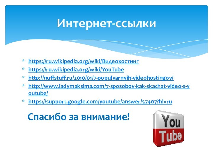 https://ru.wikipedia.org/wiki/Видеохостингhttps://ru.wikipedia.org/wiki/YouTubehttp://nuffstuff.ru/2010/01/7-populyarnyih-videohostingov/http://www.ladymaksima.com/7-sposobov-kak-skachat-video-s-youtube/https://support.google.com/youtube/answer/57407?hl=ru Спасибо за внимание!Интернет-ссылки