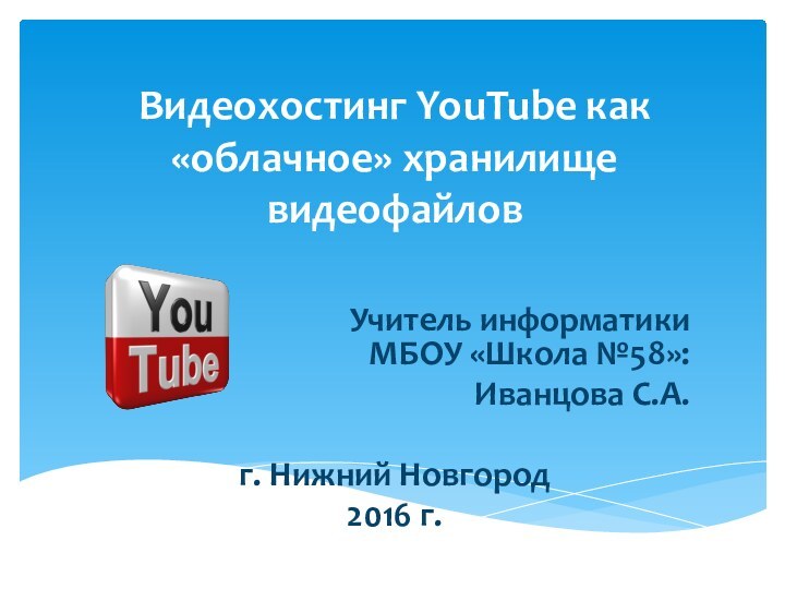 Видеохостинг YouTube как «облачное» хранилище видеофайловУчитель информатики МБОУ «Школа №58»:Иванцова С.А.г. Нижний Новгород2016 г.