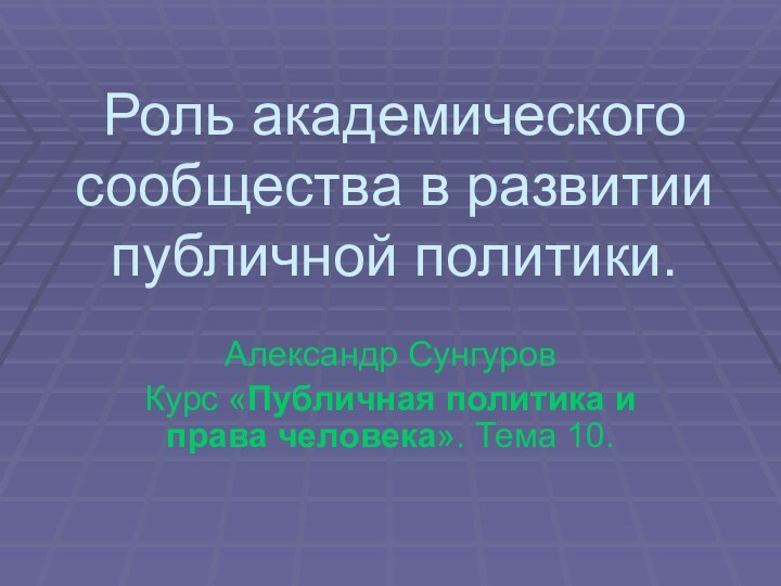 Роль академического сообщества в развитии публичной политики.Александр СунгуровКурс «Публичная политика и права человека». Тема 10.