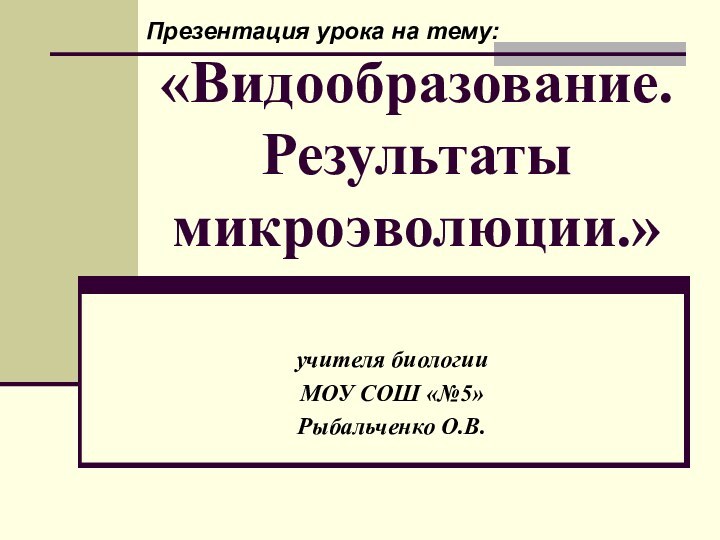 «Видообразование. Результаты микроэволюции.»учителя биологииМОУ СОШ «№5»Рыбальченко О.В.Презентация урока на тему: