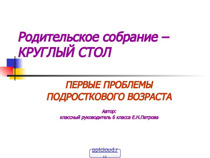 Родительское собрание – КРУГЛЫЙ СТОЛПЕРВЫЕ ПРОБЛЕМЫ ПОДРОСТКОВОГО ВОЗРАСТААвтор: классный руководитель 6 класса Е.Н.Петрова