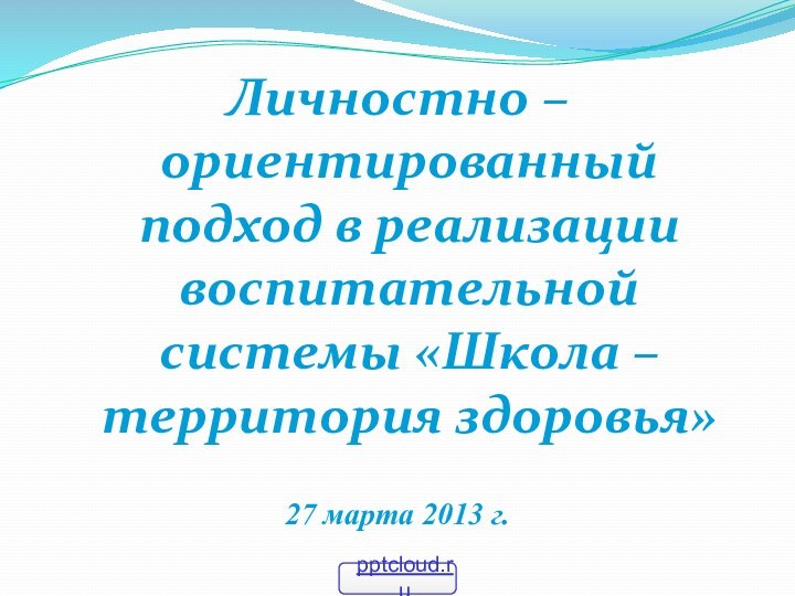 Личностно – ориентированный подход в реализации воспитательной системы «Школа – территория здоровья»27 марта 2013 г.