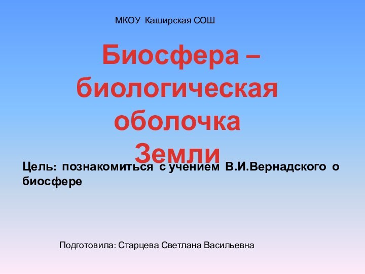 Биосфера –биологическая оболочкаЗемлиЦель: познакомиться с учением В.И.Вернадского о биосфере МКОУ Каширская СОШПодготовила: Старцева Светлана Васильевна