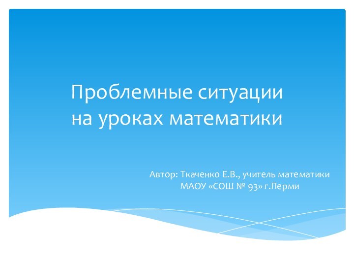 Проблемные ситуации  на уроках математикиАвтор: Ткаченко Е.В., учитель математики МАОУ «СОШ № 93» г.Перми