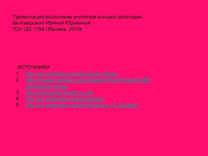 Презентация выполнена учителем высшей категории Белозеровой Ириной ЮрьевнойГОУ ЦО 1158 г.Москва 2010г.ИСТОЧНИКИhttp://en.wikipedia.org/wiki/Great_Britainhttp://images.yandex.ru/yandsearch?text=Great%20Britain&stype=imagehttp://www.great-britain.co.uk/http://en.wikipedia.org/wiki/Irelandhttp://en.wikipedia.org/wiki/Kingdom_of_Scotland