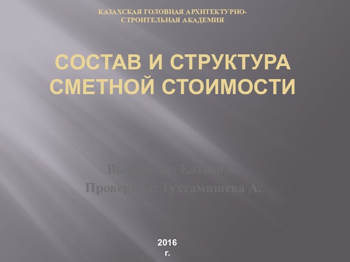 КАЗАХСКАЯ ГОЛОВНАЯ АРХИТЕКТУРНО- СТРОИТЕЛЬНАЯ АКАДЕМИЯ  состав и структура сметной стоимостиВыполнил: Елтаев А.Проверила: Тухтамишева А.2016 г.