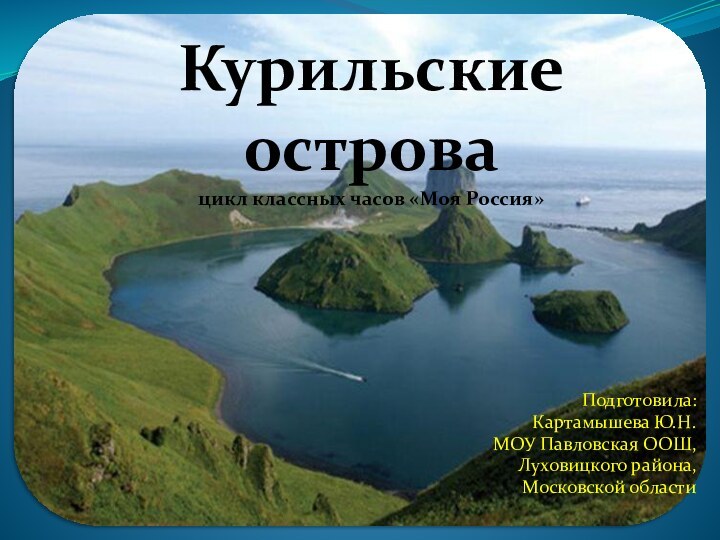 Курильские острова цикл классных часов «Моя Россия»Подготовила: Картамышева Ю.Н.МОУ Павловская ООШ, Луховицкого района, Московской области