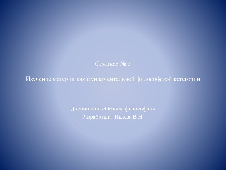 Семинар № 3  Изучение материи как фундаментальной философской категорииДисциплина «Основы философии»Разработала Ивлева В.Н.