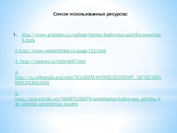 Список использованных ресурсов:http://www.grandars.ru/college/biznes/kadrovaya-politika-organizacii.html2.http://www.webarhimed.ru/page-132.html3. http://vpnews.ru/referat97.htm4. http://ru.wikipedia.org/wiki/%CA%E0%E4%F0%EE%E2%E0%FF_%EF%EE%EB%E8%F2%E8%EA%E05. http://pidruchniki.ws/1604072436079/sotsiologiya/kadrovaya_politika_kak_sistema_upravleniya_lyudmi