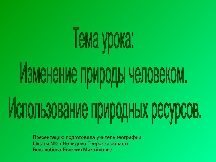 Тема урока:Изменение природы человеком. Использование природных ресурсов.Презентацию подготовила учитель географии Школы №3