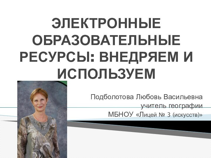 ЭЛЕКТРОННЫЕ ОБРАЗОВАТЕЛЬНЫЕ РЕСУРСЫ: ВНЕДРЯЕМ И ИСПОЛЬЗУЕМПодболотова Любовь Васильевнаучитель географииМБНОУ «Лицей № 3 (искусств)»