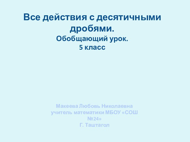 Все действия с десятичными дробями.Обобщающий урок.5 классМакеева Любовь Николаевна учитель математики МБОУ «СОШ №24»Г. Таштагол