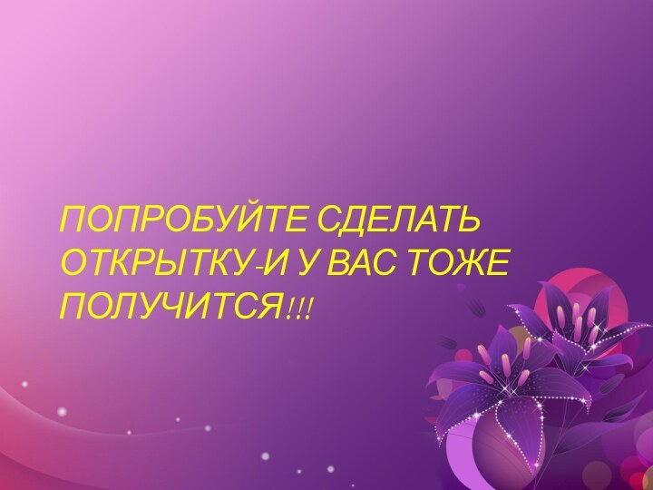 ПОПРОБУЙТЕ СДЕЛАТЬ ОТКРЫТКУ-И У ВАС ТОЖЕ ПОЛУЧИТСЯ!!!