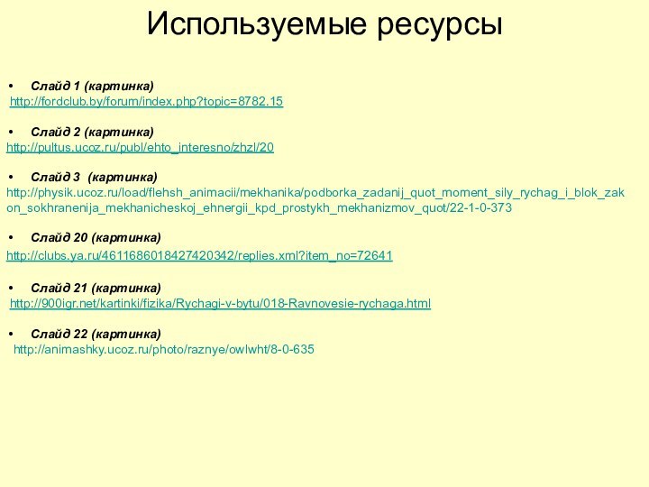 Используемые ресурсыСлайд 1 (картинка) http://fordclub.by/forum/index.php?topic=8782.15Слайд 2 (картинка)http://pultus.ucoz.ru/publ/ehto_interesno/zhzl/20Слайд 3 (картинка)http://physik.ucoz.ru/load/flehsh_animacii/mekhanika/podborka_zadanij_quot_moment_sily_rychag_i_blok_zakon_sokhranenija_mekhanicheskoj_ehnergii_kpd_prostykh_mekhanizmov_quot/22-1-0-373Слайд 20 (картинка) http://clubs.ya.ru/4611686018427420342/replies.xml?item_no=72641Слайд
