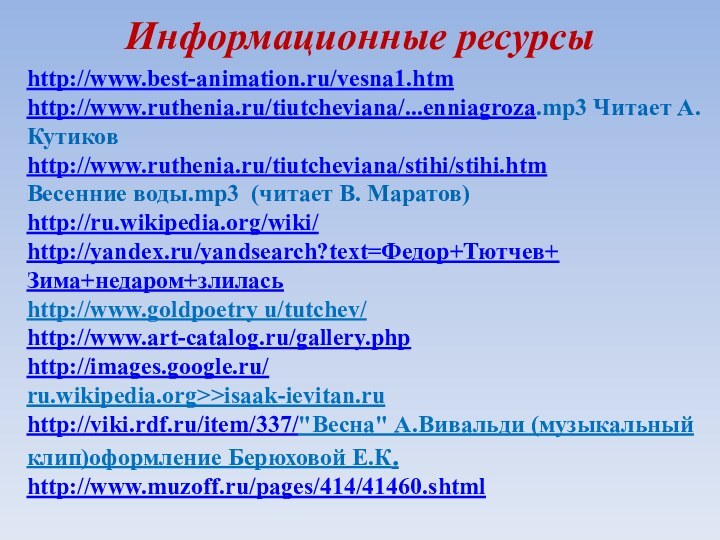 http://www.best-animation.ru/vesna1.htmhttp://www.ruthenia.ru/tiutcheviana/...enniagroza.mp3 Читает А. Кутиковhttp://www.ruthenia.ru/tiutcheviana/stihi/stihi.htmВесенние воды.mp3 (читает В. Маратов)http://ru.wikipedia.org/wiki/http://yandex.ru/yandsearch?text=Федор+Тютчев+Зима+недаром+злиласьhttp://www.goldpoetry u/tutchev/http://www.art-catalog.ru/gallery.phphttp://images.google.ru/ru.wikipedia.org>>isaak-ievitan.ruhttp://viki.rdf.ru/item/337/