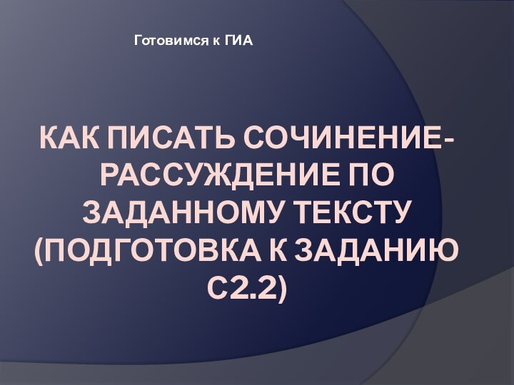 Как писать сочинение-рассуждение по заданному тексту  (подготовка к заданию С2.2)  Готовимся к ГИА