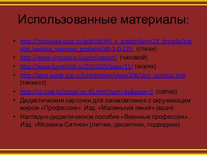 Использованные материалы: http://neznayka.ucoz.ru/publ/stikhi_k_prazdnikam/23_fevralja/natalja_ivanova_voennye_professii/49-1-0-270  (стихи)http://www.virtuzor.ru/users/ingaart/ (часовой)http://www.fun4child.ru/2010/05/page/11/ (моряк)http://post.kards.qip.ru/celebration/view/206/den_tankista.htm (танкист)http://rc-club.kz/shop/-m-45.html?sort=4a&page=1 (сапер)Дидактические карточки для ознакомления