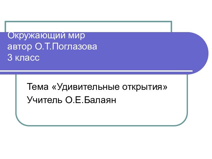 Окружающий мир автор О.Т.Поглазова 3 класс Тема «Удивительные открытия»Учитель О.Е.Балаян