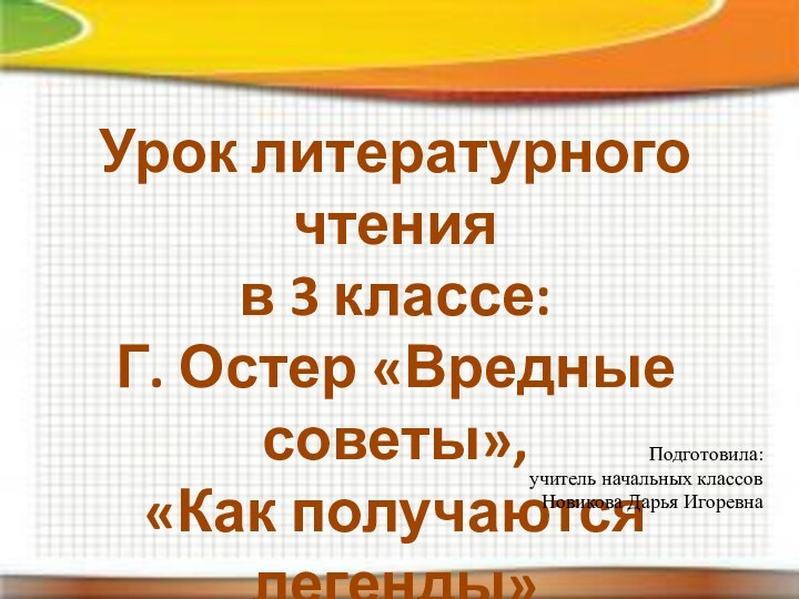 Урок литературного чтенияв 3 классе:Г. Остер «Вредные советы»,«Как получаются легенды»Подготовила:учитель начальных классовНовикова Дарья Игоревна