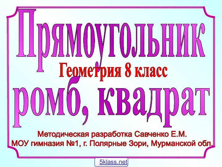 Методическая разработка Савченко Е.М.МОУ гимназия №1, г. Полярные Зори, Мурманской обл. ПрямоугольникГеометрия 8 классромб, квадрат