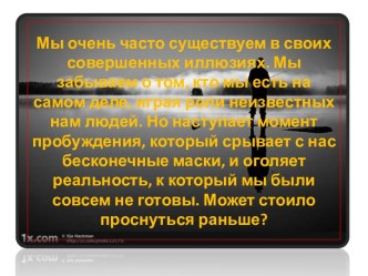 Мы очень часто существуем в своих совершенных иллюзиях. Мы забываем о том, кто мы есть на самом деле, играя роли неизвестных нам людей. Но наступает момент пробуждения, который срывает с нас бесконечные маски, и оголяет реальность, к который мы были совсе