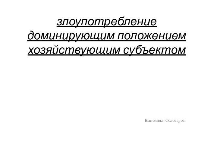 злоупотребление доминирующим положением хозяйствующим субъектомВыполнил: Соловаров