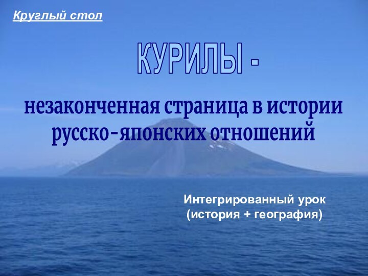 КУРИЛЫ -незаконченная страница в истории русско-японских отношенийИнтегрированный урок (история + география)Круглый стол