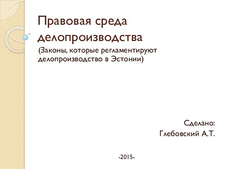 Правовая среда делопроизводства(Законы, которые регламентируют  делопроизводство в Эстонии)Сделано:Глебовский А.Т.-2015-