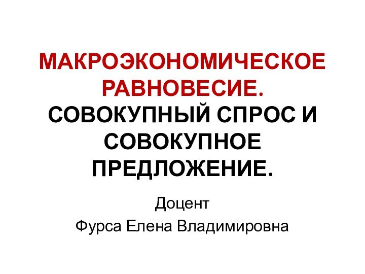 МАКРОЭКОНОМИЧЕСКОЕ РАВНОВЕСИЕ. СОВОКУПНЫЙ СПРОС И СОВОКУПНОЕ ПРЕДЛОЖЕНИЕ.ДоцентФурса Елена Владимировна