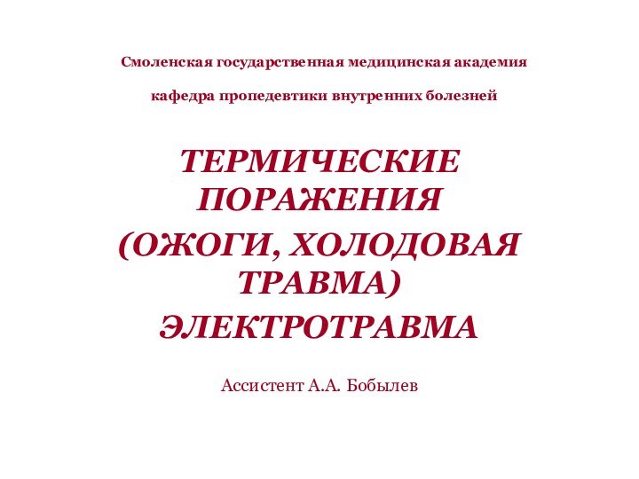 Смоленская государственная медицинская академия  кафедра пропедевтики внутренних болезнейТЕРМИЧЕСКИЕ ПОРАЖЕНИЯ (ОЖОГИ, ХОЛОДОВАЯ ТРАВМА)ЭЛЕКТРОТРАВМААссистент А.А. Бобылев