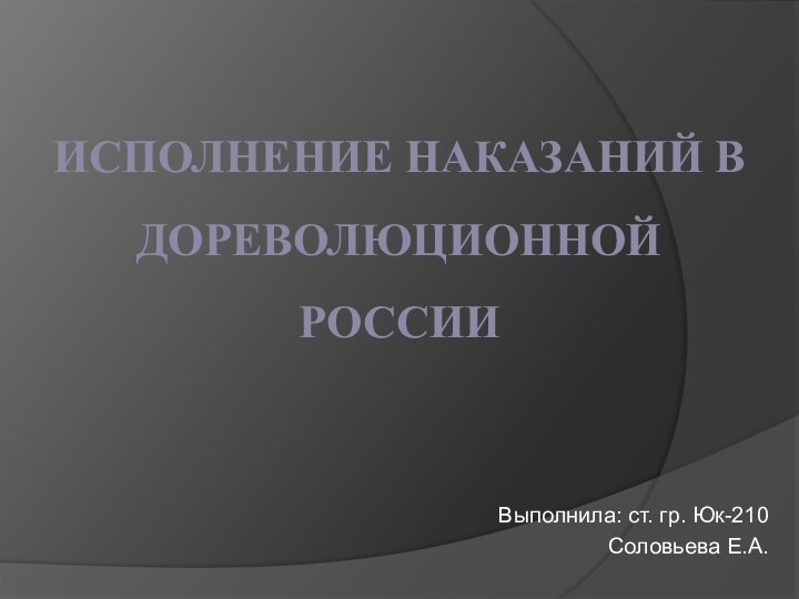 ИСПОЛНЕНИЕ НАКАЗАНИЙ В ДОРЕВОЛЮЦИОННОЙ РОССИИ Выполнила: ст. гр. Юк-210Соловьева Е.А.