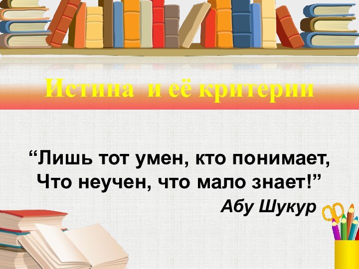 Истина и её критерии“Лишь тот умен, кто понимает, Что неучен, что мало