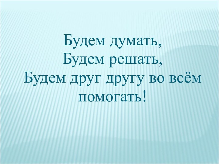 Будем думать, Будем решать, Будем друг другу во всём  помогать!