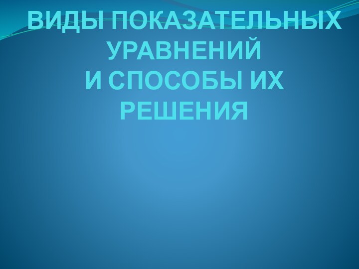 ВИДЫ ПОКАЗАТЕЛЬНЫХ УРАВНЕНИЙ  И СПОСОБЫ ИХ РЕШЕНИЯ