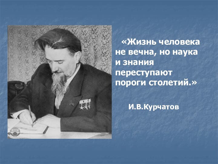 «Жизнь человека не вечна, но наука и знания переступают пороги столетий.»  И.В.Курчатов