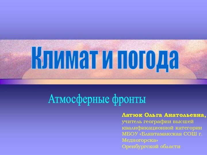 Климат и погодаАтмосферные фронтыЛатюк Ольга Анатольевна,учитель географии высшей квалификационной категорииМБОУ «Блявтамакская СОШ г.Медногорска»Оренбургской области