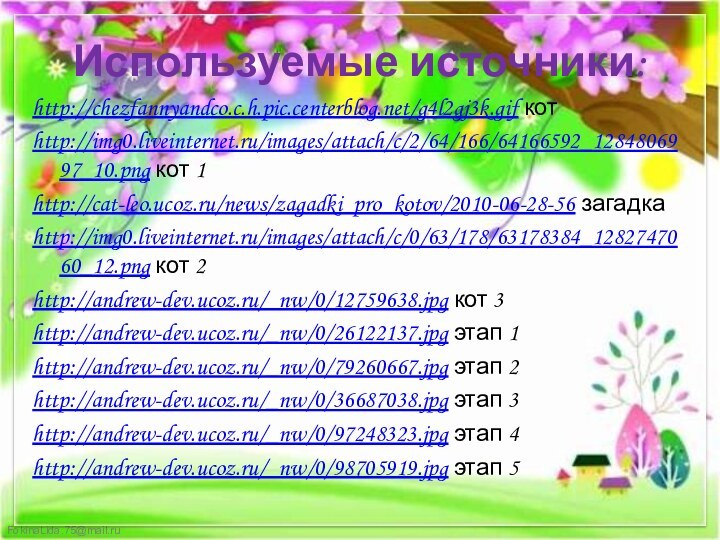 Используемые источники:http://chezfannyandco.c.h.pic.centerblog.net/g4l2gj3k.gif котhttp://img0.liveinternet.ru/images/attach/c/2/64/166/64166592_1284806997_10.png кот 1http://cat-leo.ucoz.ru/news/zagadki_pro_kotov/2010-06-28-56 загадкаhttp://img0.liveinternet.ru/images/attach/c/0/63/178/63178384_1282747060_12.png кот 2http://andrew-dev.ucoz.ru/_nw/0/12759638.jpg кот 3http://andrew-dev.ucoz.ru/_nw/0/26122137.jpg этап 1http://andrew-dev.ucoz.ru/_nw/0/79260667.jpg