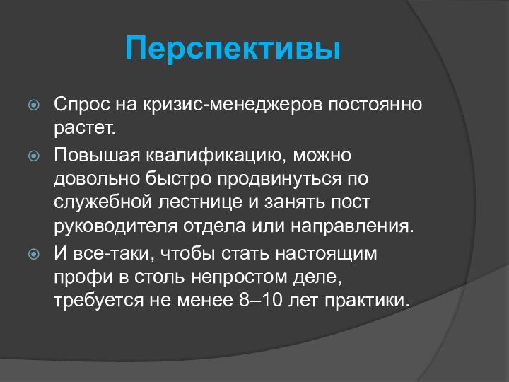 ПерспективыСпрос на кризис-менеджеров постоянно растет.Повышая квалификацию, можно довольно быстро продвинуться по служебной лестнице и занять пост