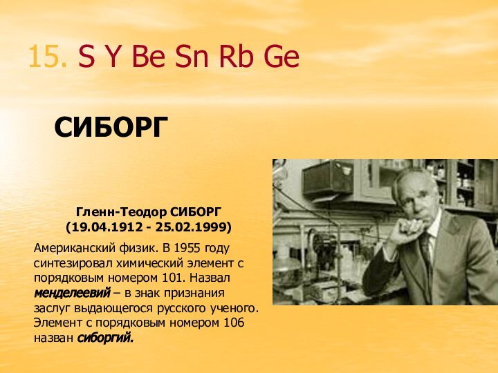 15. S Y Be Sn Rb GeГленн-Теодор СИБОРГ (19.04.1912 - 25.02.1999)Американский физик.