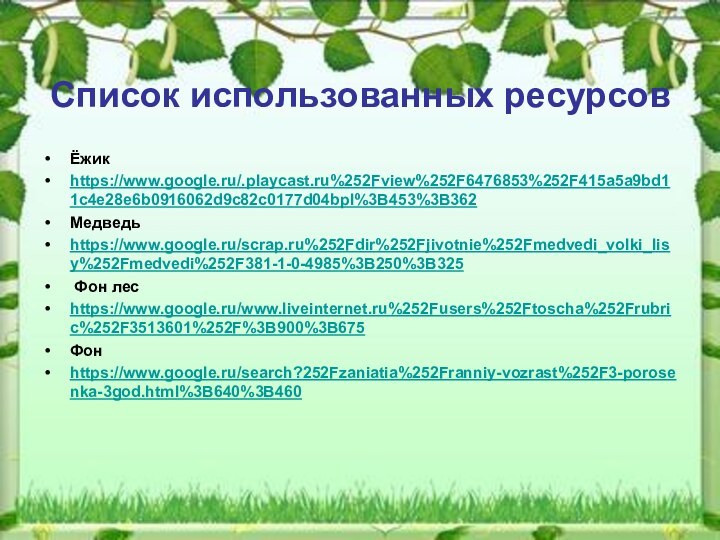 Список использованных ресурсовЁжикhttps://www.google.ru/.playcast.ru%252Fview%252F6476853%252F415a5a9bd11c4e28e6b0916062d9c82c0177d04bpl%3B453%3B362Медведьhttps://www.google.ru/scrap.ru%252Fdir%252Fjivotnie%252Fmedvedi_volki_lisy%252Fmedvedi%252F381-1-0-4985%3B250%3B325 Фон лесhttps://www.google.ru/www.liveinternet.ru%252Fusers%252Ftoscha%252Frubric%252F3513601%252F%3B900%3B675Фонhttps://www.google.ru/search?252Fzaniatia%252Franniy-vozrast%252F3-porosenka-3god.html%3B640%3B460