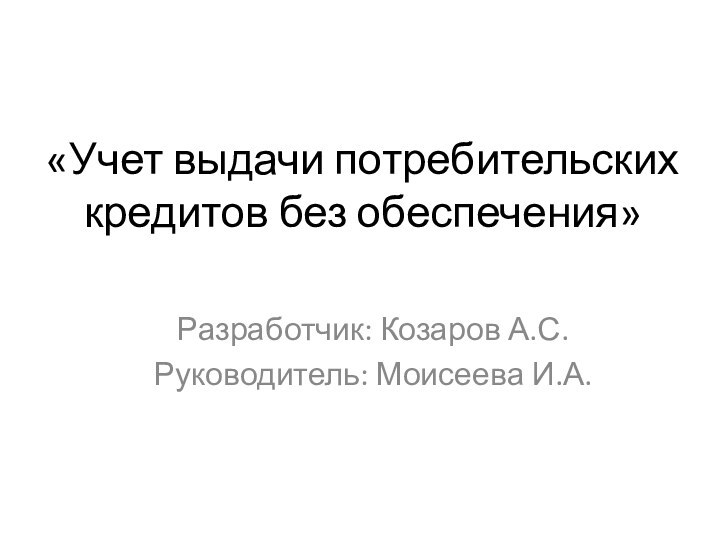 «Учет выдачи потребительских кредитов без обеспечения» Разработчик: Козаров А.С.Руководитель: Моисеева И.А.