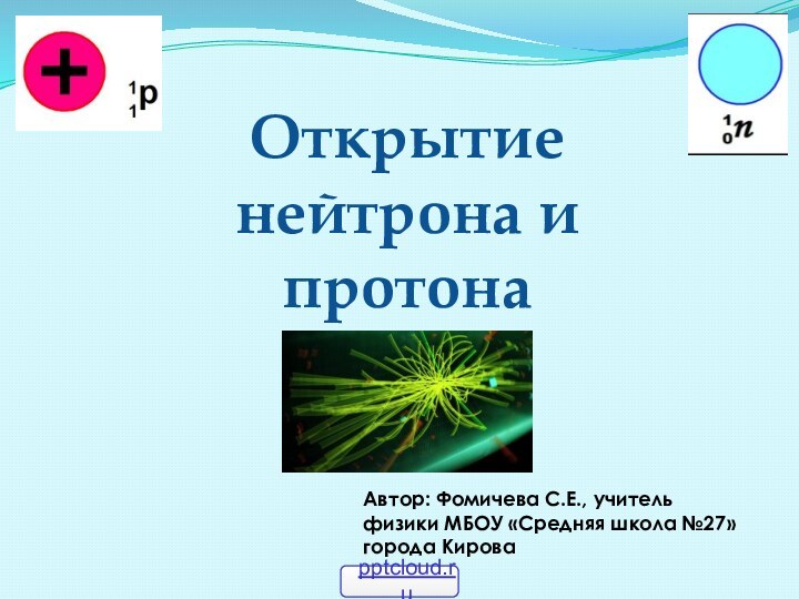 Открытие нейтрона и протонаАвтор: Фомичева С.Е., учитель физики МБОУ «Средняя школа №27» города Кирова