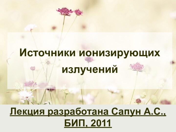 Источники ионизирующих излученийЛекция разработана Сапун А.С., БИП, 2011